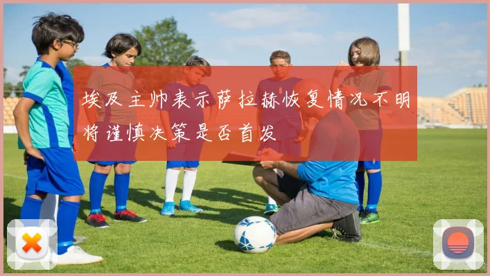 埃及主帅表示萨拉赫恢复情况不明将谨慎决策是否首发