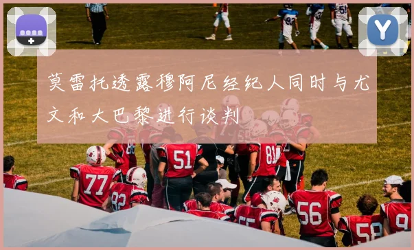 莫雷托透露穆阿尼经纪人同时与尤文和大巴黎进行谈判
