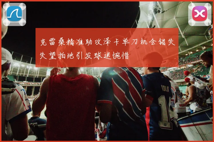 克雷桑精准助攻泽卡单刀机会错失失望拍地引发球迷惋惜
