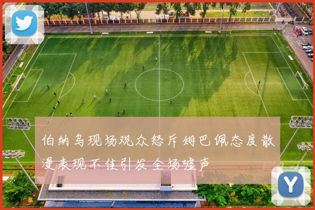 伯纳乌现场观众怒斥姆巴佩态度散漫表现不佳引发全场嘘声