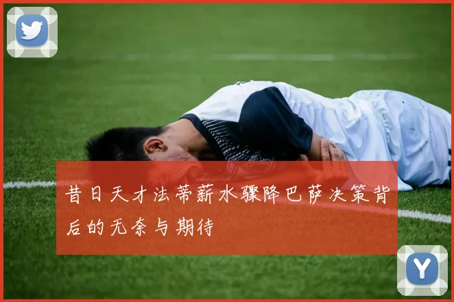 昔日天才法蒂薪水骤降巴萨决策背后的无奈与期待