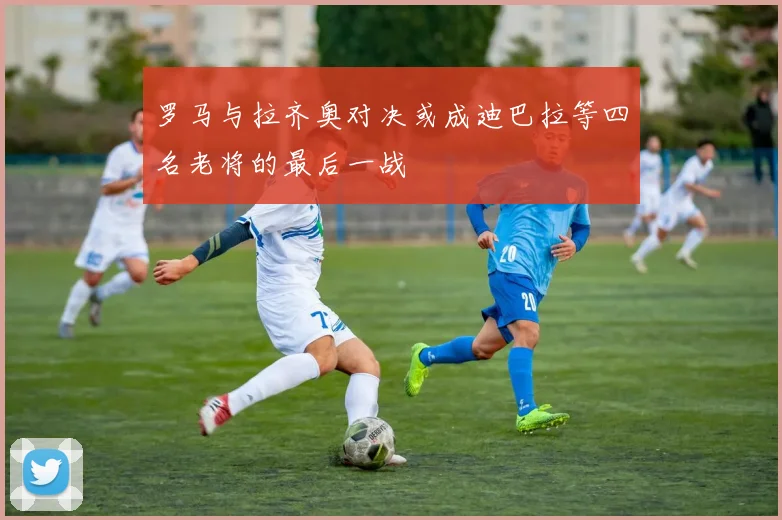 罗马与拉齐奥对决或成迪巴拉等四名老将的最后一战