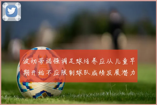 波切蒂诺强调足球培养应从儿童早期开始不应限制球队成绩发展潜力